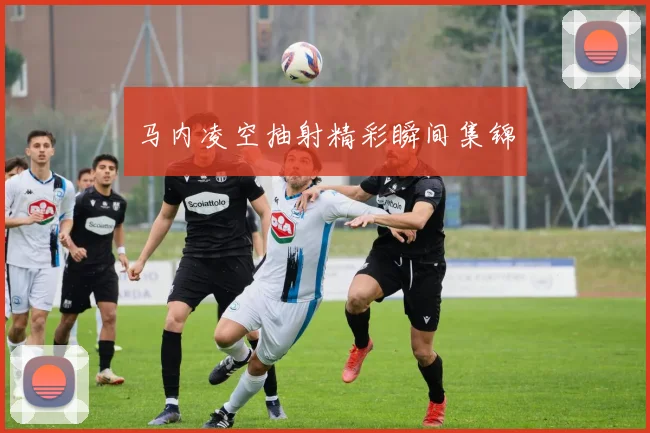 马内凌空抽射精彩瞬间集锦