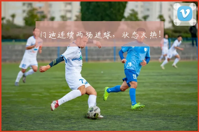 门迪连续两场进球，状态火热！