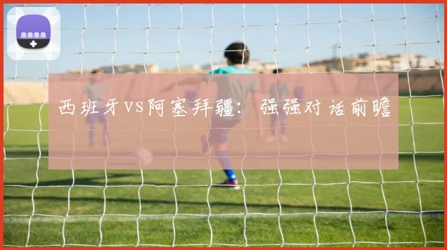 西班牙vs阿塞拜疆：强强对话前瞻
