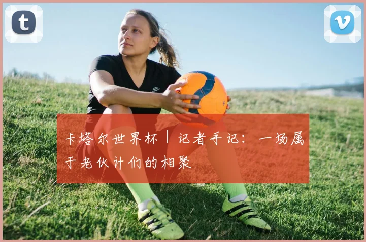卡塔尔世界杯｜记者手记：一场属于老伙计们的相聚