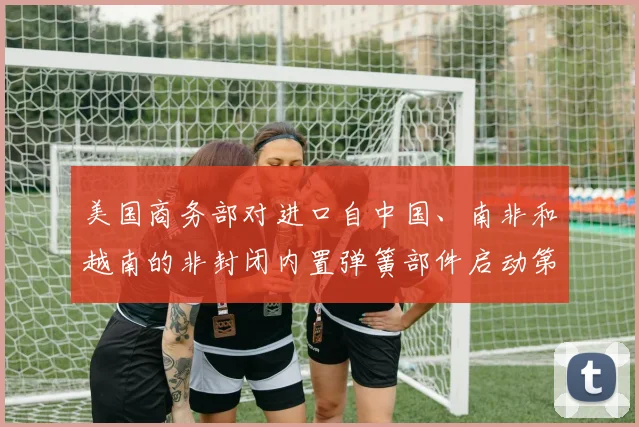 美国商务部对进口自中国、南非和越南的非封闭内置弹簧部件启动第二次反倾销日落复审调查