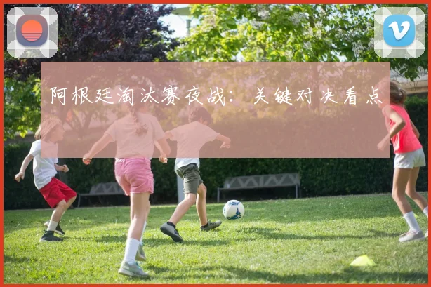 阿根廷淘汰赛夜战：关键对决看点