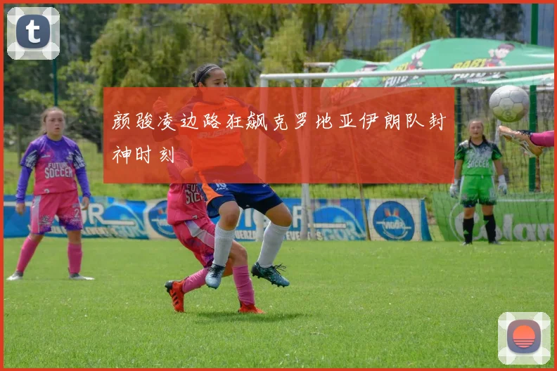 颜骏凌边路狂飙克罗地亚伊朗队封神时刻