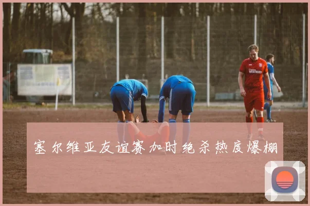塞尔维亚友谊赛加时绝杀热度爆棚