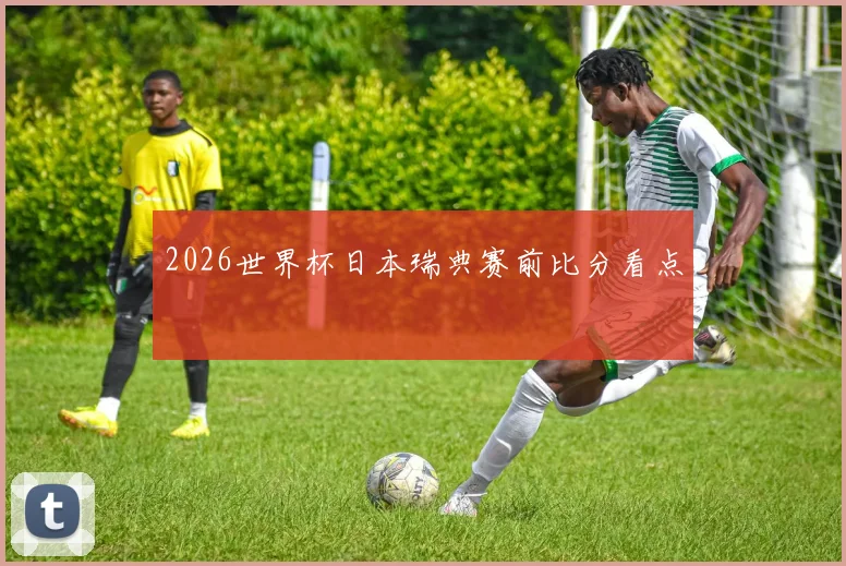 2026世界杯日本瑞典赛前比分看点
