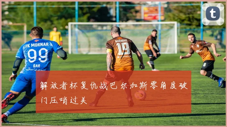 解放者杯复仇战巴尔加斯零角度破门压哨过关