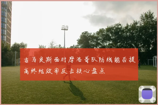 吉马良斯面对摩洛哥队防线能否提高终结效率反击核心盘点