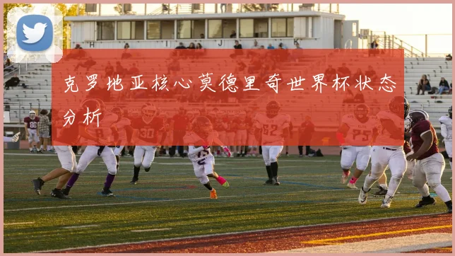 克罗地亚核心莫德里奇世界杯状态分析