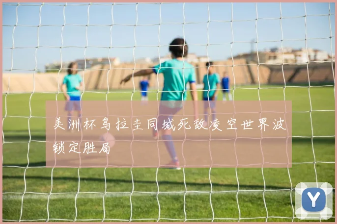 美洲杯乌拉圭同城死敌凌空世界波锁定胜局