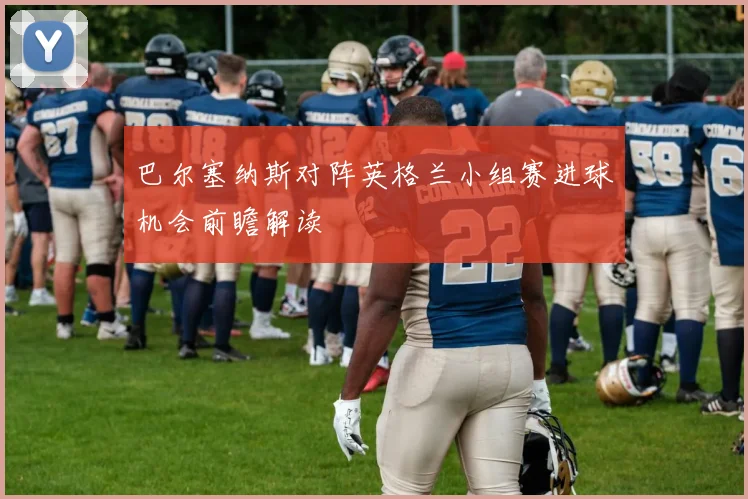 巴尔塞纳斯对阵英格兰小组赛进球机会前瞻解读