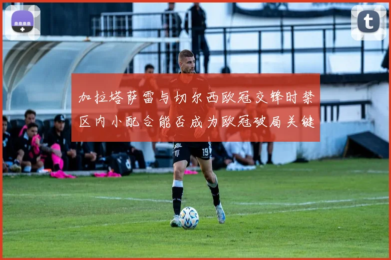 加拉塔萨雷与切尔西欧冠交锋时禁区内小配合能否成为欧冠破局关键