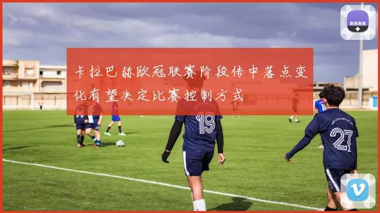 卡拉巴赫欧冠联赛阶段传中落点变化有望决定比赛控制方式