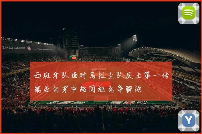 西班牙队面对乌拉圭队反击第一传能否打穿中路同组竞争解读