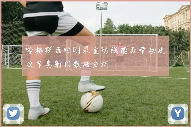 哈梅斯面对刚果金防线能否带动进攻节奏射门数据分析