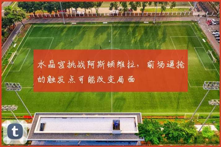 水晶宫挑战阿斯顿维拉，前场逼抢的触发点可能改变局面