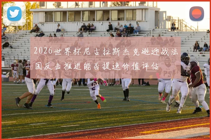 2026世界杯尼古拉斯杰克逊迎战法国反击推进能否提速价值评估