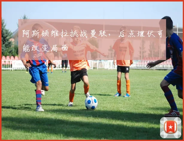 阿斯顿维拉挑战曼联,后点埋伏可能改变局面