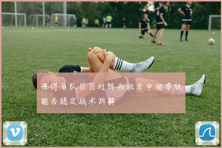 佛得角队贝贝对阵西班牙中场串联能否稳定战术拆解