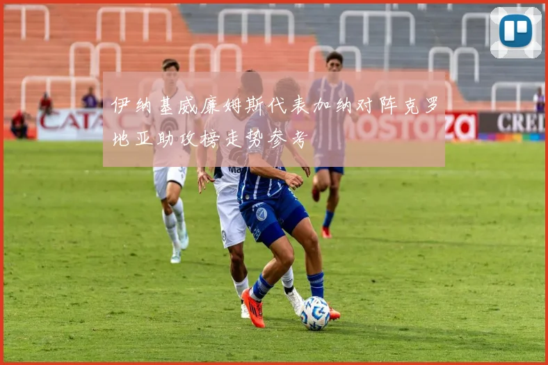 伊纳基威廉姆斯代表加纳对阵克罗地亚助攻榜走势参考