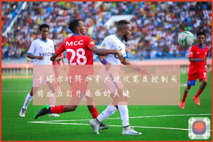 卡塔尔对阵加拿大进攻宽度控制或将成为打开局面的关键