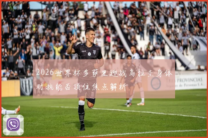 2026世界杯多萨里迎战乌拉圭身体对抗能否顶住焦点解析