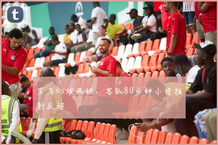 罗马vs埃弗顿，客队80分钟小将推射反超