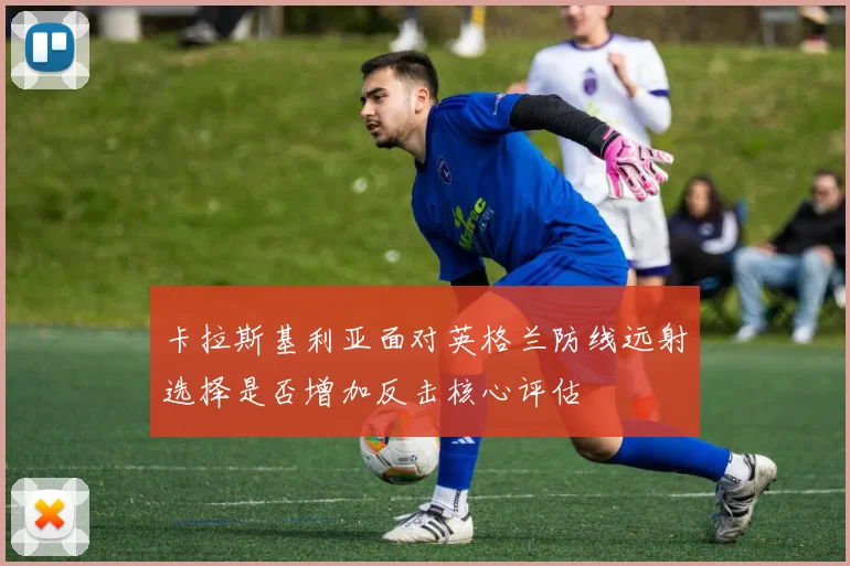 卡拉斯基利亚面对英格兰防线远射选择是否增加反击核心评估