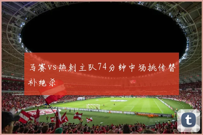 马赛vs热刺主队74分钟中场挑传替补绝杀